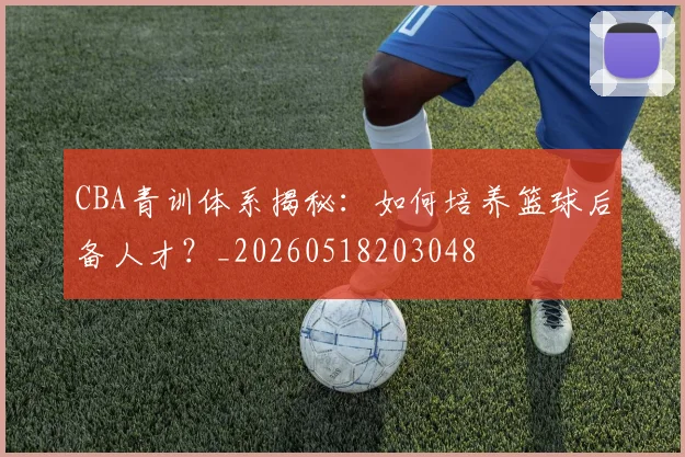 CBA青训体系揭秘：如何培养篮球后备人才？_20260518203048