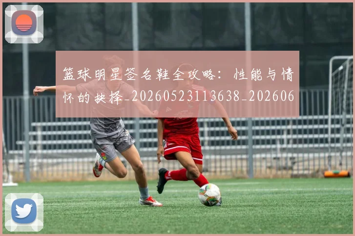 篮球明星签名鞋全攻略：性能与情怀的抉择_20260523113638_20260610165952
